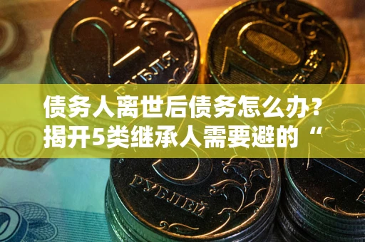 武汉债务人离世后债务怎么办？揭开5类继承人需要避的“坑”